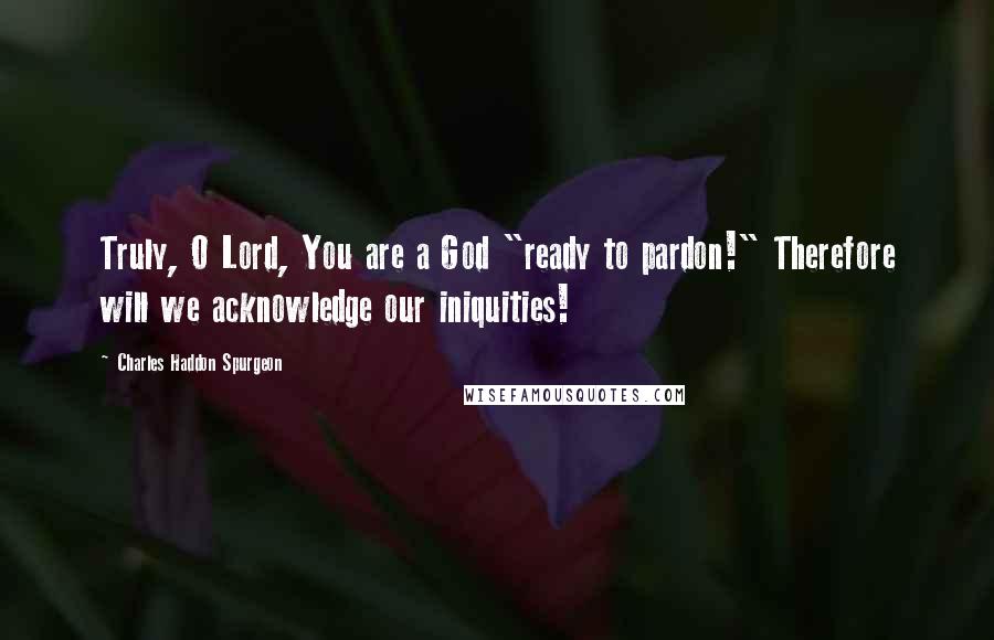 Charles Haddon Spurgeon Quotes: Truly, O Lord, You are a God "ready to pardon!" Therefore will we acknowledge our iniquities!