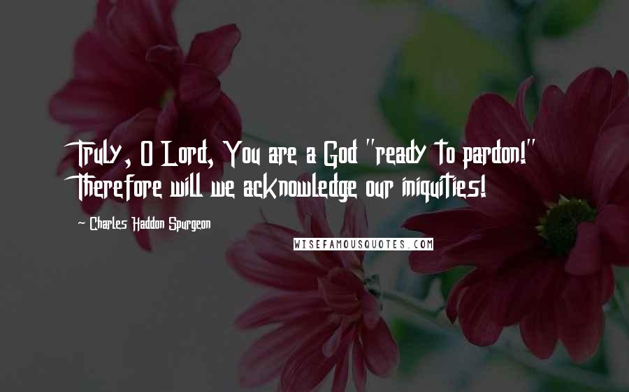 Charles Haddon Spurgeon Quotes: Truly, O Lord, You are a God "ready to pardon!" Therefore will we acknowledge our iniquities!