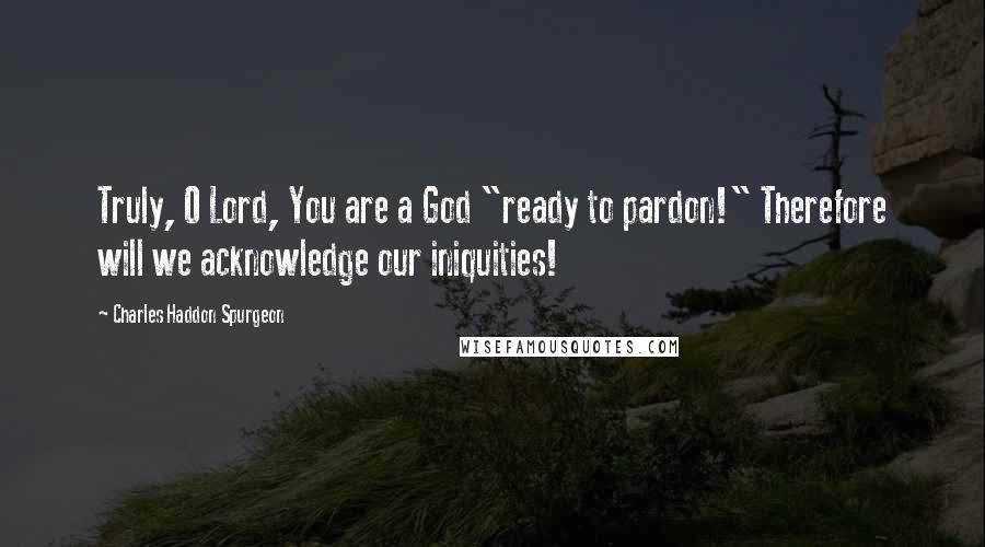 Charles Haddon Spurgeon Quotes: Truly, O Lord, You are a God "ready to pardon!" Therefore will we acknowledge our iniquities!