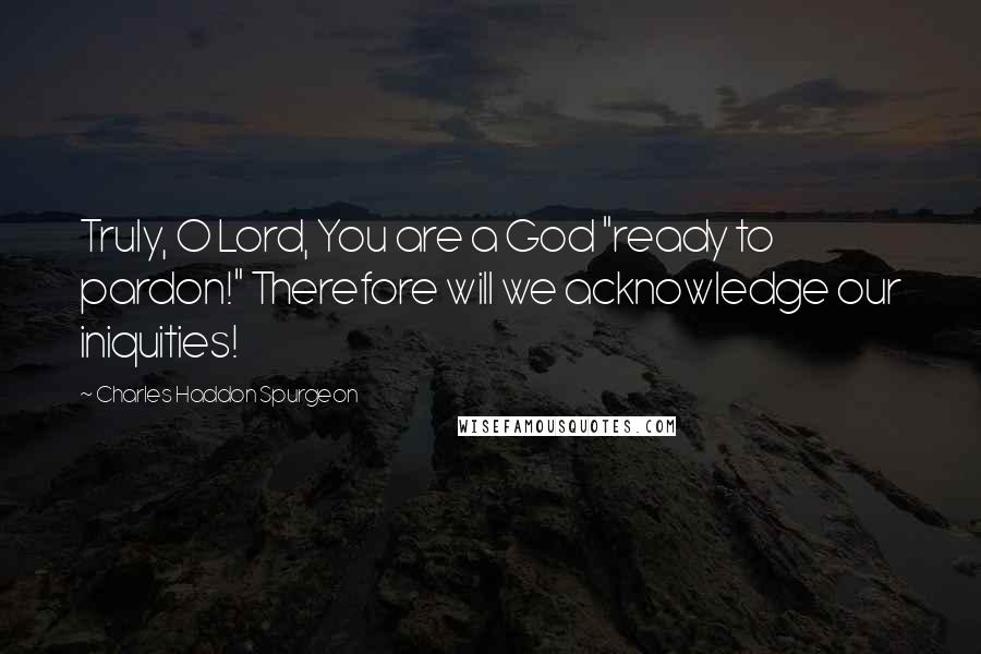 Charles Haddon Spurgeon Quotes: Truly, O Lord, You are a God "ready to pardon!" Therefore will we acknowledge our iniquities!