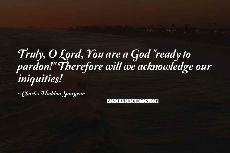 Charles Haddon Spurgeon Quotes: Truly, O Lord, You are a God "ready to pardon!" Therefore will we acknowledge our iniquities!