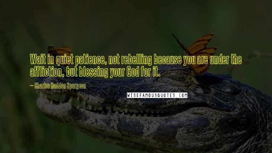 Charles Haddon Spurgeon Quotes: Wait in quiet patience, not rebelling because you are under the affliction, but blessing your God for it.