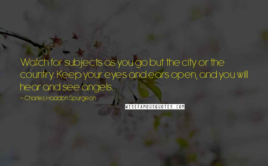 Charles Haddon Spurgeon Quotes: Watch for subjects as you go but the city or the country. Keep your eyes and ears open, and you will hear and see angels.