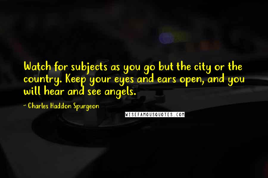 Charles Haddon Spurgeon Quotes: Watch for subjects as you go but the city or the country. Keep your eyes and ears open, and you will hear and see angels.