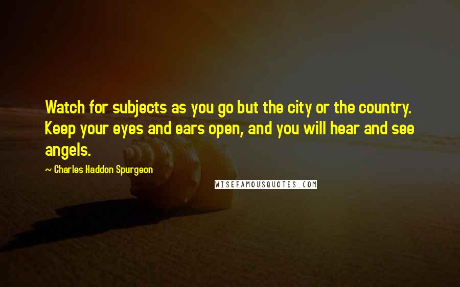 Charles Haddon Spurgeon Quotes: Watch for subjects as you go but the city or the country. Keep your eyes and ears open, and you will hear and see angels.