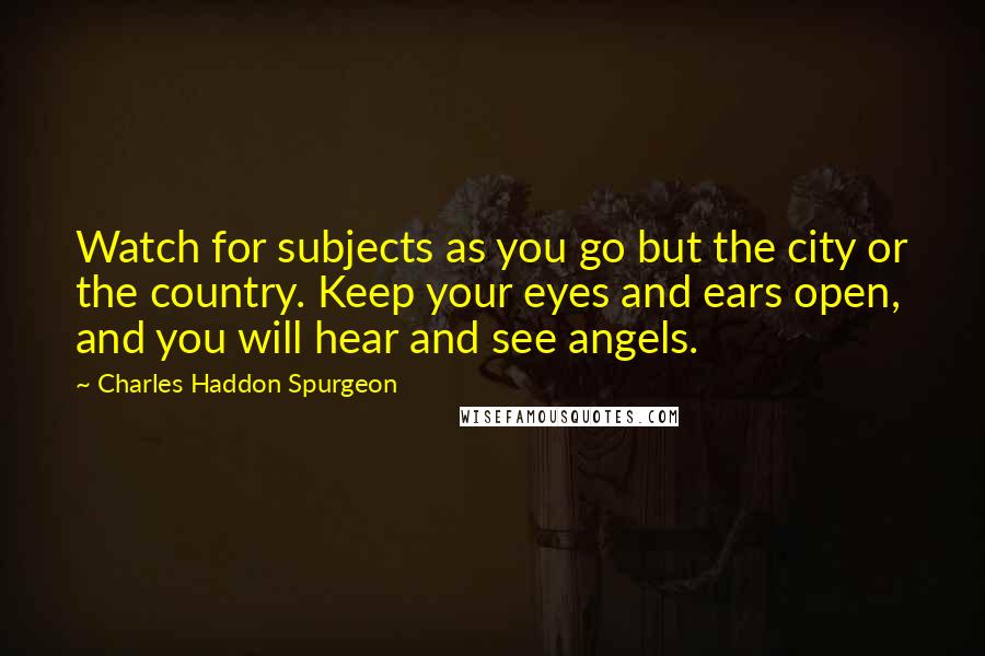 Charles Haddon Spurgeon Quotes: Watch for subjects as you go but the city or the country. Keep your eyes and ears open, and you will hear and see angels.