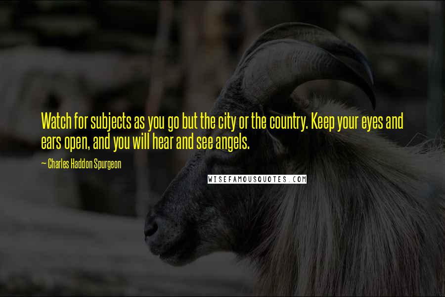 Charles Haddon Spurgeon Quotes: Watch for subjects as you go but the city or the country. Keep your eyes and ears open, and you will hear and see angels.