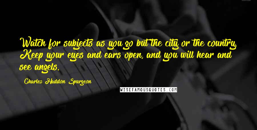 Charles Haddon Spurgeon Quotes: Watch for subjects as you go but the city or the country. Keep your eyes and ears open, and you will hear and see angels.