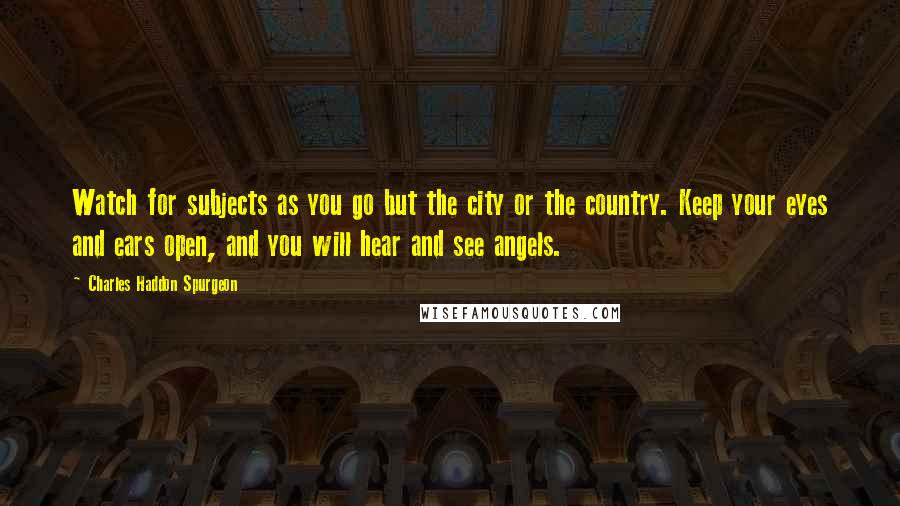 Charles Haddon Spurgeon Quotes: Watch for subjects as you go but the city or the country. Keep your eyes and ears open, and you will hear and see angels.