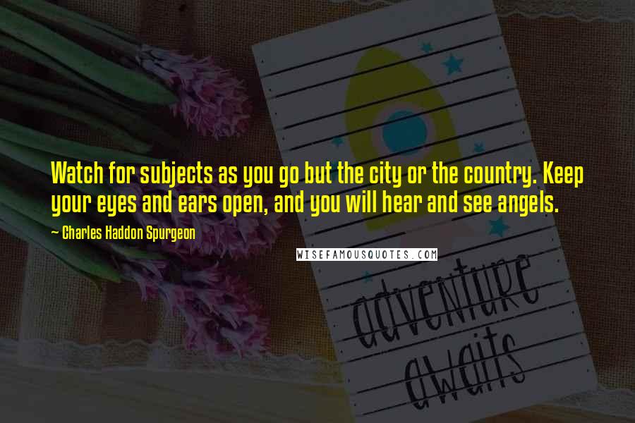 Charles Haddon Spurgeon Quotes: Watch for subjects as you go but the city or the country. Keep your eyes and ears open, and you will hear and see angels.