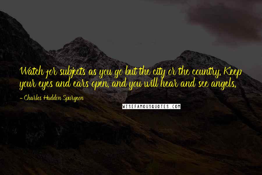 Charles Haddon Spurgeon Quotes: Watch for subjects as you go but the city or the country. Keep your eyes and ears open, and you will hear and see angels.