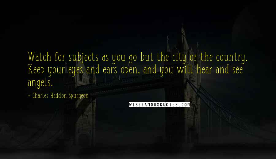 Charles Haddon Spurgeon Quotes: Watch for subjects as you go but the city or the country. Keep your eyes and ears open, and you will hear and see angels.