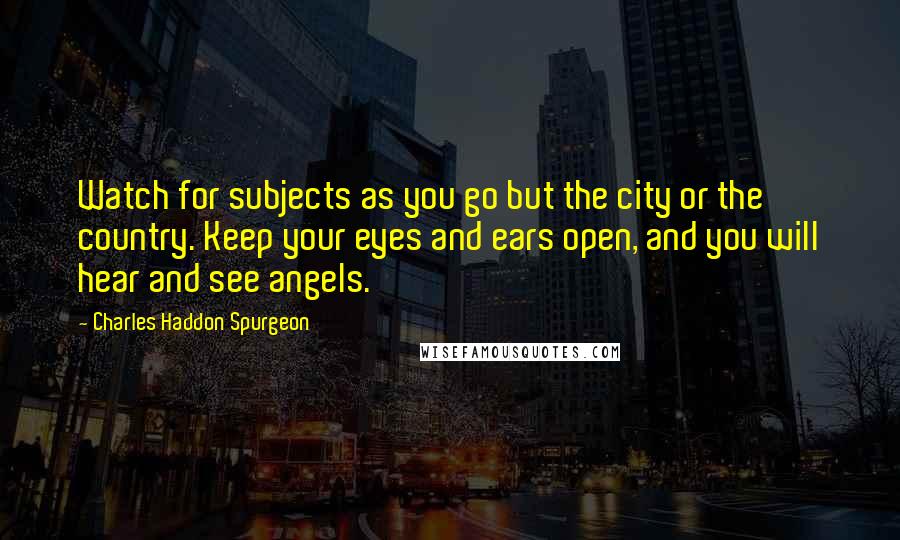 Charles Haddon Spurgeon Quotes: Watch for subjects as you go but the city or the country. Keep your eyes and ears open, and you will hear and see angels.