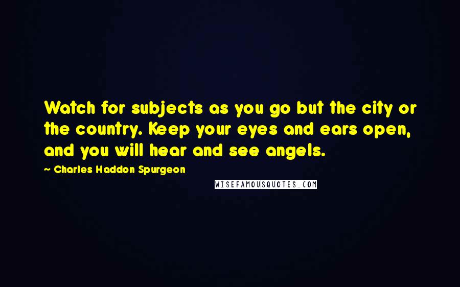 Charles Haddon Spurgeon Quotes: Watch for subjects as you go but the city or the country. Keep your eyes and ears open, and you will hear and see angels.