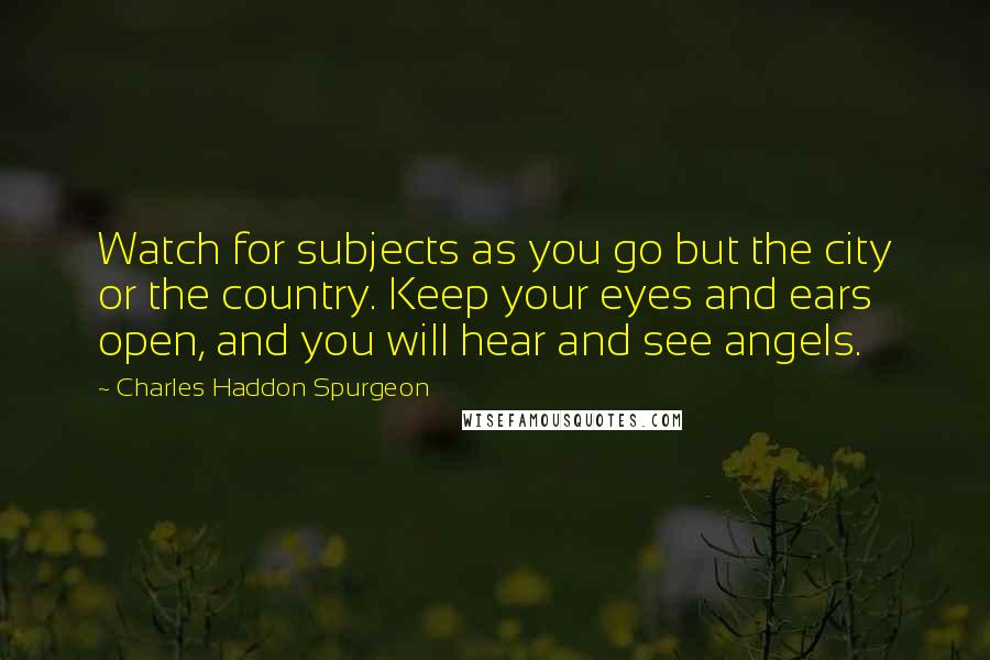 Charles Haddon Spurgeon Quotes: Watch for subjects as you go but the city or the country. Keep your eyes and ears open, and you will hear and see angels.