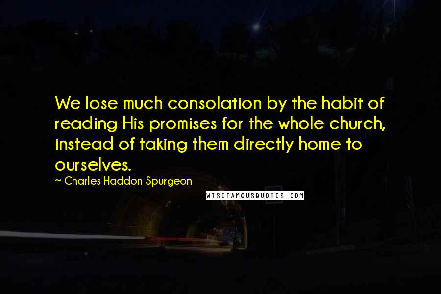 Charles Haddon Spurgeon Quotes: We lose much consolation by the habit of reading His promises for the whole church, instead of taking them directly home to ourselves.