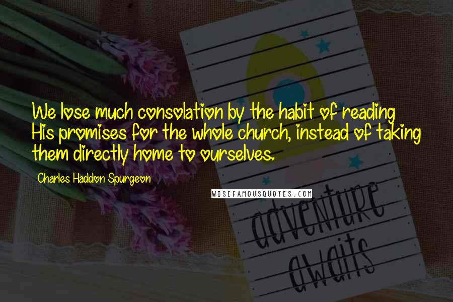 Charles Haddon Spurgeon Quotes: We lose much consolation by the habit of reading His promises for the whole church, instead of taking them directly home to ourselves.