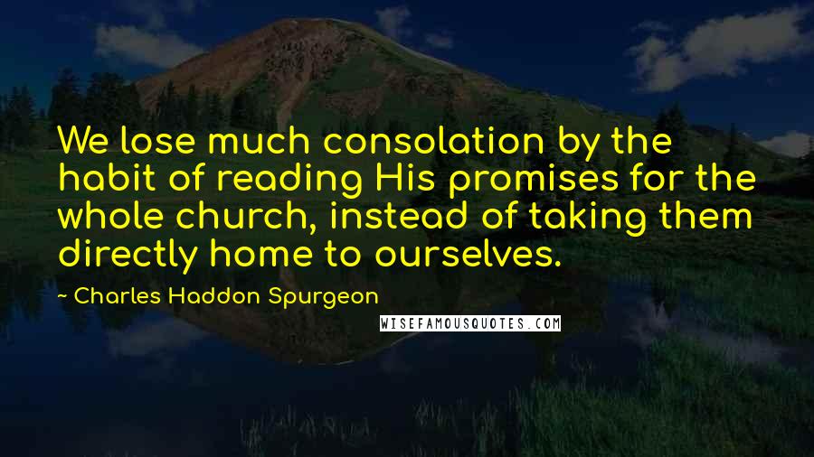 Charles Haddon Spurgeon Quotes: We lose much consolation by the habit of reading His promises for the whole church, instead of taking them directly home to ourselves.