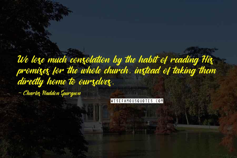 Charles Haddon Spurgeon Quotes: We lose much consolation by the habit of reading His promises for the whole church, instead of taking them directly home to ourselves.