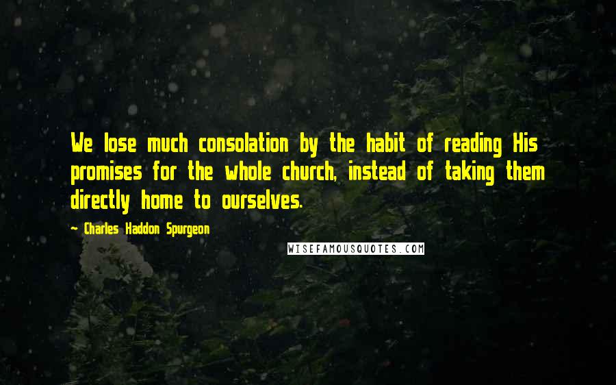 Charles Haddon Spurgeon Quotes: We lose much consolation by the habit of reading His promises for the whole church, instead of taking them directly home to ourselves.