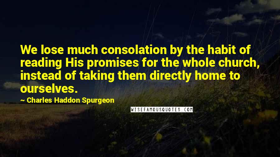 Charles Haddon Spurgeon Quotes: We lose much consolation by the habit of reading His promises for the whole church, instead of taking them directly home to ourselves.