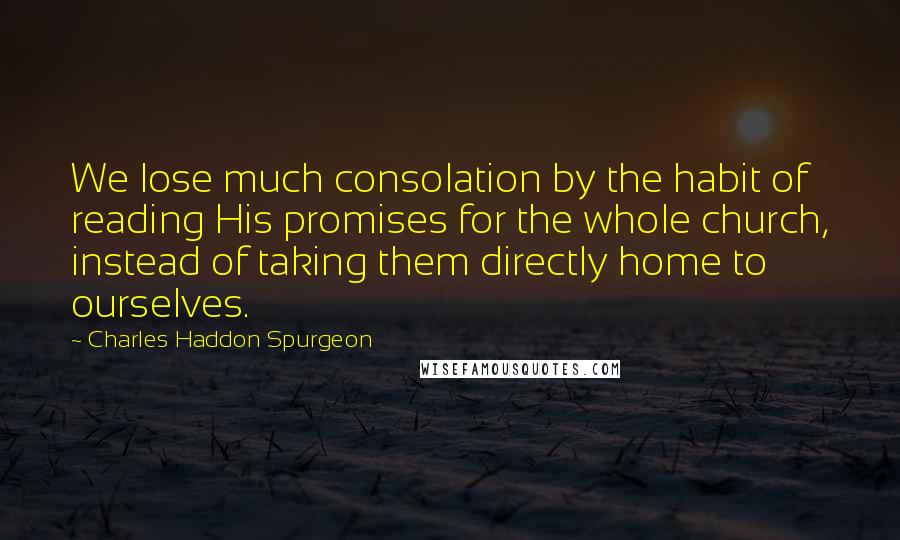 Charles Haddon Spurgeon Quotes: We lose much consolation by the habit of reading His promises for the whole church, instead of taking them directly home to ourselves.