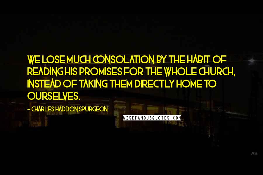 Charles Haddon Spurgeon Quotes: We lose much consolation by the habit of reading His promises for the whole church, instead of taking them directly home to ourselves.