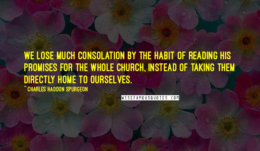 Charles Haddon Spurgeon Quotes: We lose much consolation by the habit of reading His promises for the whole church, instead of taking them directly home to ourselves.