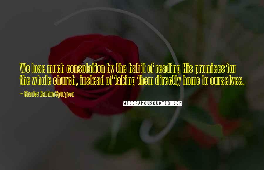 Charles Haddon Spurgeon Quotes: We lose much consolation by the habit of reading His promises for the whole church, instead of taking them directly home to ourselves.