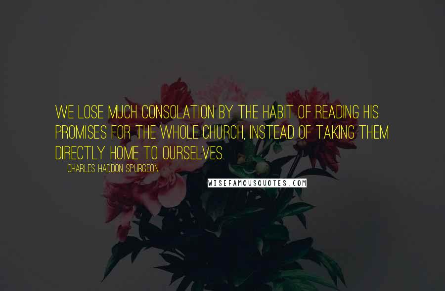 Charles Haddon Spurgeon Quotes: We lose much consolation by the habit of reading His promises for the whole church, instead of taking them directly home to ourselves.