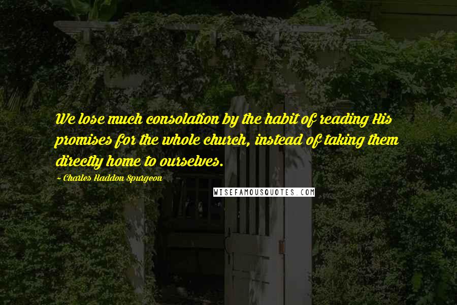 Charles Haddon Spurgeon Quotes: We lose much consolation by the habit of reading His promises for the whole church, instead of taking them directly home to ourselves.