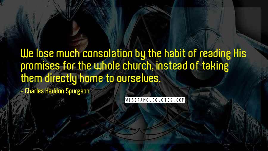 Charles Haddon Spurgeon Quotes: We lose much consolation by the habit of reading His promises for the whole church, instead of taking them directly home to ourselves.