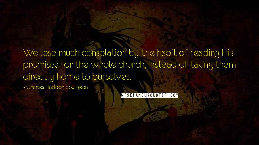 Charles Haddon Spurgeon Quotes: We lose much consolation by the habit of reading His promises for the whole church, instead of taking them directly home to ourselves.