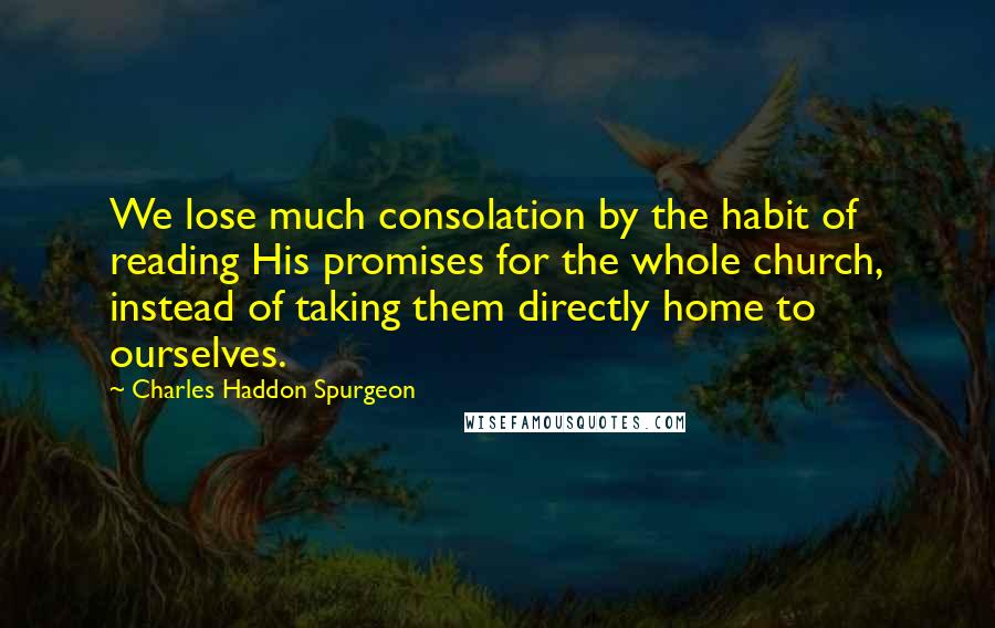 Charles Haddon Spurgeon Quotes: We lose much consolation by the habit of reading His promises for the whole church, instead of taking them directly home to ourselves.