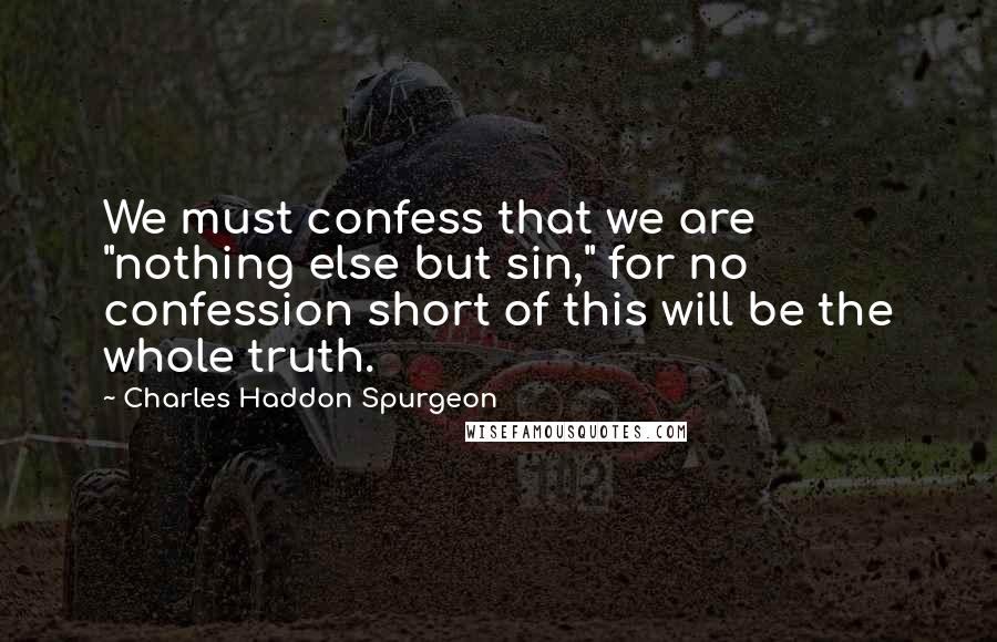Charles Haddon Spurgeon Quotes: We must confess that we are "nothing else but sin," for no confession short of this will be the whole truth.
