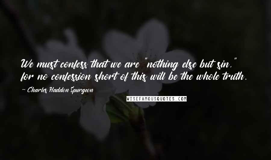 Charles Haddon Spurgeon Quotes: We must confess that we are "nothing else but sin," for no confession short of this will be the whole truth.