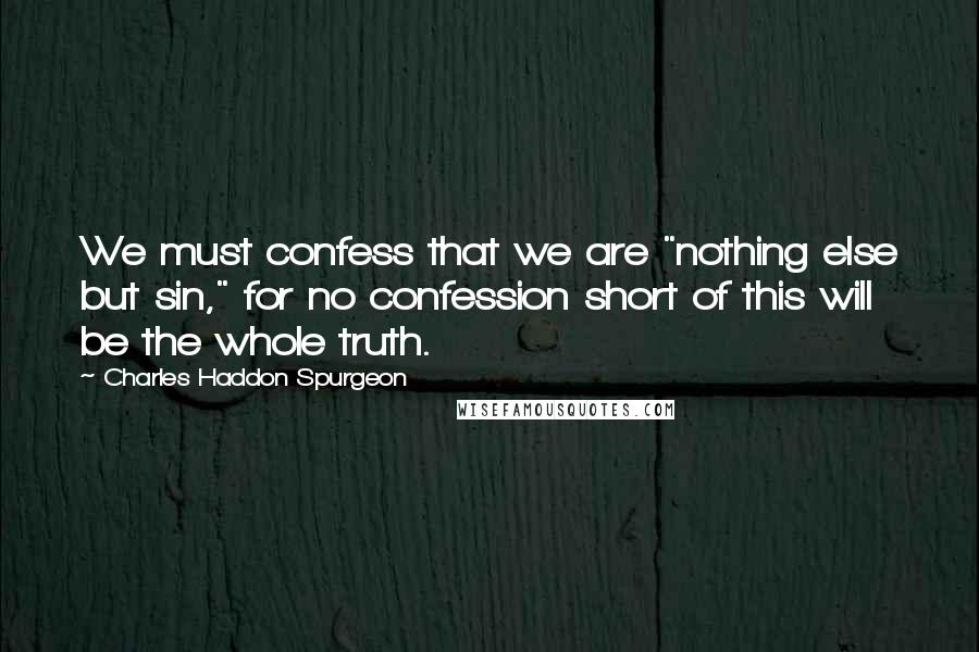 Charles Haddon Spurgeon Quotes: We must confess that we are "nothing else but sin," for no confession short of this will be the whole truth.