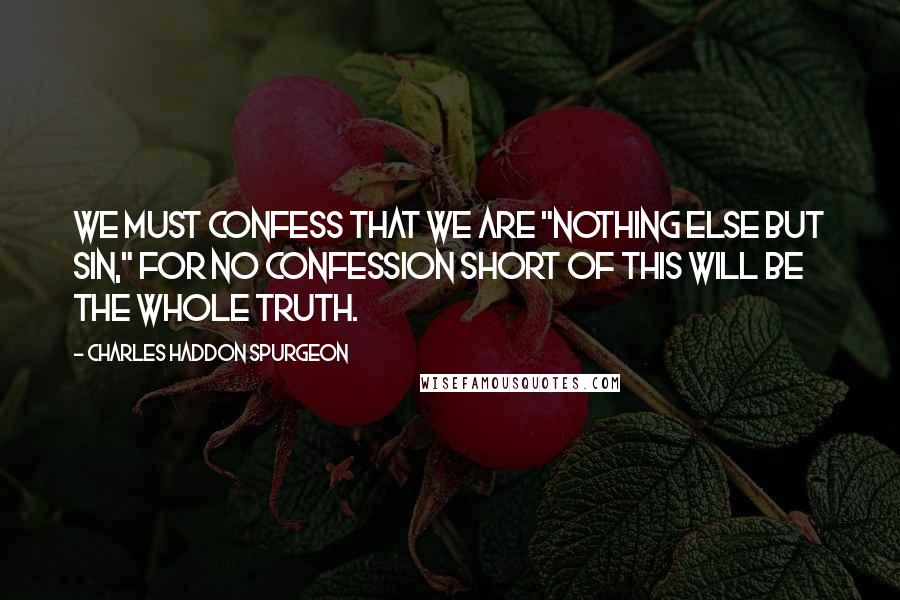 Charles Haddon Spurgeon Quotes: We must confess that we are "nothing else but sin," for no confession short of this will be the whole truth.