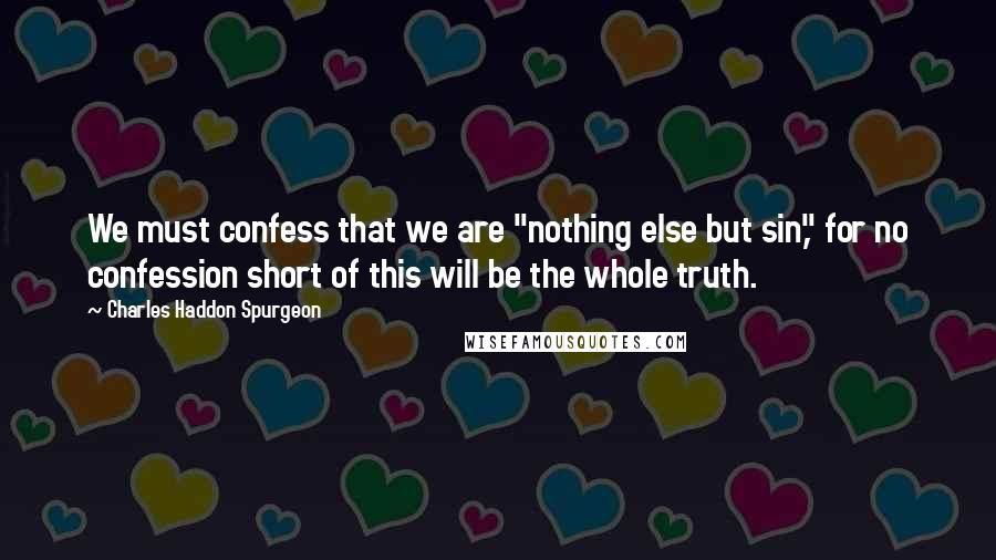 Charles Haddon Spurgeon Quotes: We must confess that we are "nothing else but sin," for no confession short of this will be the whole truth.