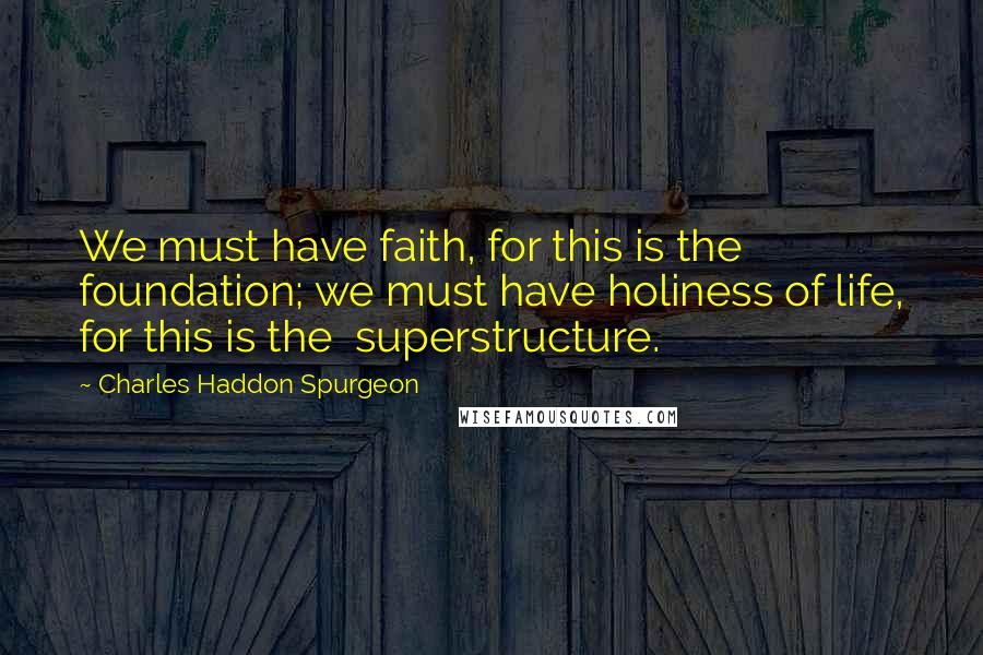 Charles Haddon Spurgeon Quotes: We must have faith, for this is the  foundation; we must have holiness of life, for this is the  superstructure.