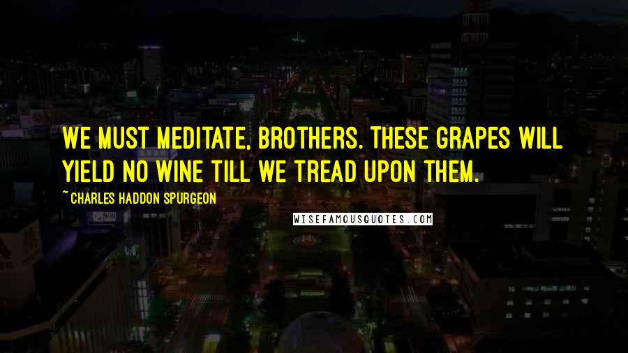 Charles Haddon Spurgeon Quotes: We must meditate, brothers. These grapes will yield no wine till we tread upon them.