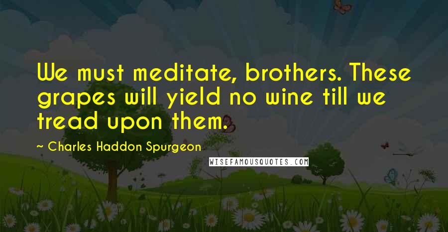 Charles Haddon Spurgeon Quotes: We must meditate, brothers. These grapes will yield no wine till we tread upon them.