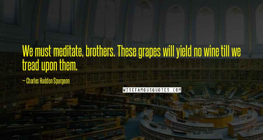 Charles Haddon Spurgeon Quotes: We must meditate, brothers. These grapes will yield no wine till we tread upon them.