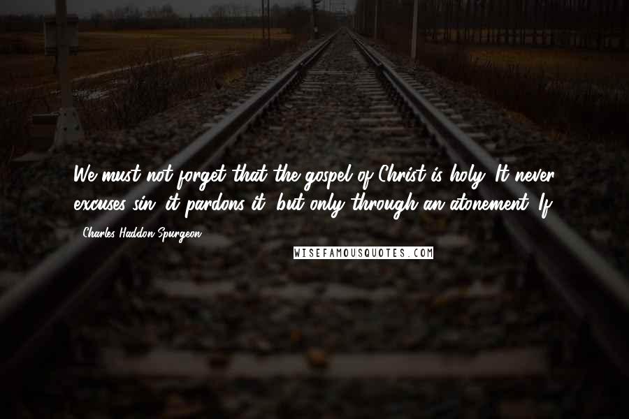 Charles Haddon Spurgeon Quotes: We must not forget that the gospel of Christ is holy. It never excuses sin: it pardons it, but only through an atonement. If