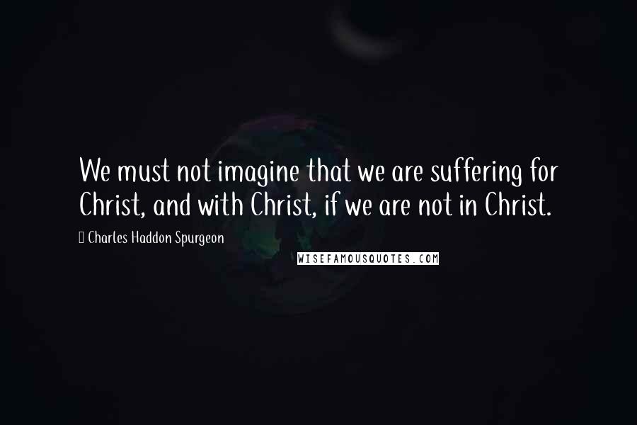 Charles Haddon Spurgeon Quotes: We must not imagine that we are suffering for Christ, and with Christ, if we are not in Christ.
