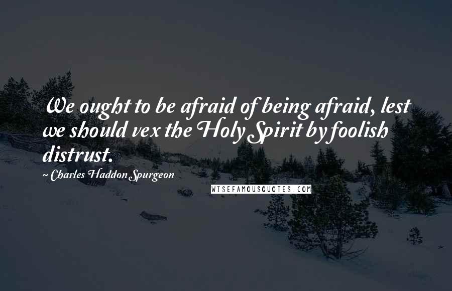 Charles Haddon Spurgeon Quotes: We ought to be afraid of being afraid, lest we should vex the Holy Spirit by foolish distrust.