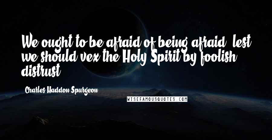 Charles Haddon Spurgeon Quotes: We ought to be afraid of being afraid, lest we should vex the Holy Spirit by foolish distrust.