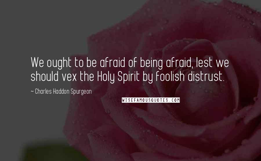 Charles Haddon Spurgeon Quotes: We ought to be afraid of being afraid, lest we should vex the Holy Spirit by foolish distrust.