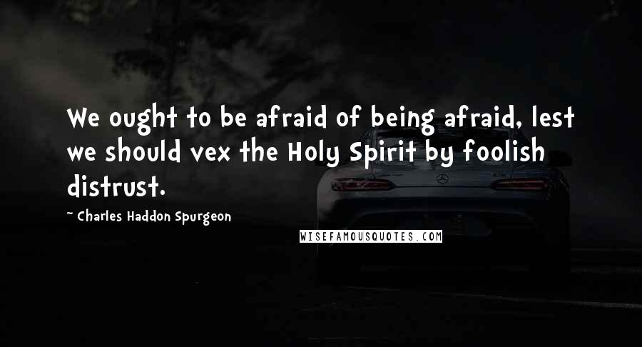 Charles Haddon Spurgeon Quotes: We ought to be afraid of being afraid, lest we should vex the Holy Spirit by foolish distrust.