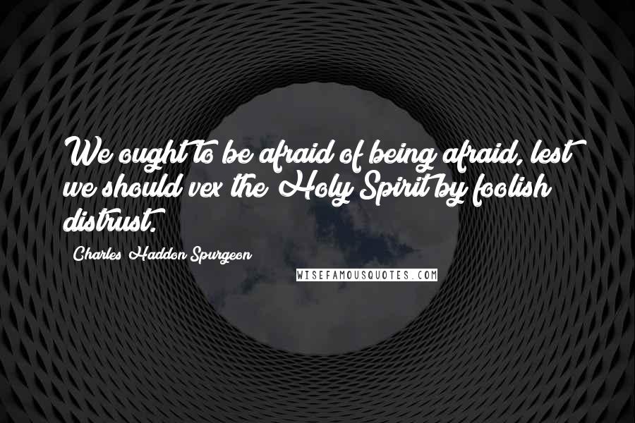 Charles Haddon Spurgeon Quotes: We ought to be afraid of being afraid, lest we should vex the Holy Spirit by foolish distrust.